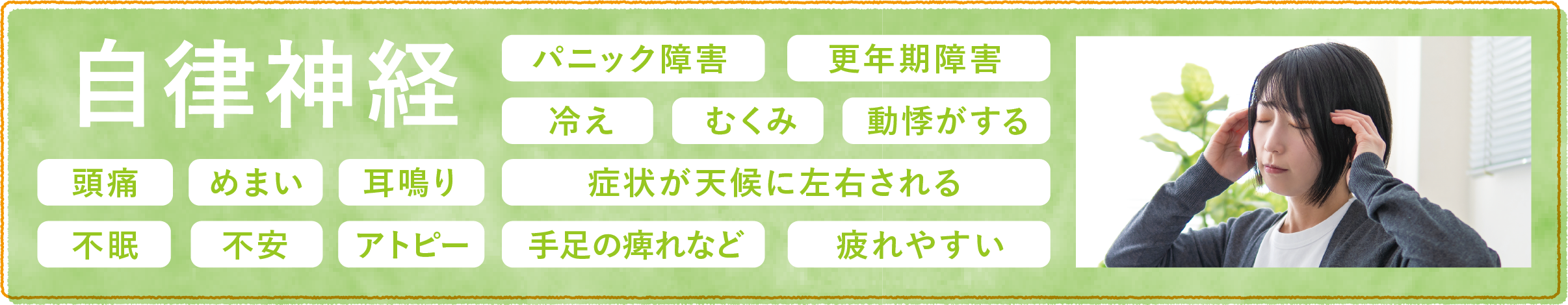 自律神経・パニック障害・更年期障害・冷え・むくみ・動悸がする・頭痛・めまい・耳鳴り・症状が天候に左右される・不眠・不安・アトピー・手足の痺れなど・疲れやすい